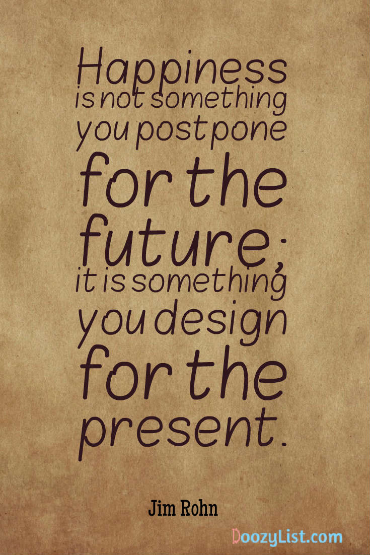 Happiness is not something you postpone for the future; it is something you design for the present. Jim Rohn