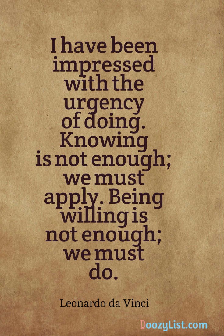 I have been impressed with the urgency of doing. Knowing is not enough; we must apply. Being willing is not enough; we must do. Leonardo da Vinci