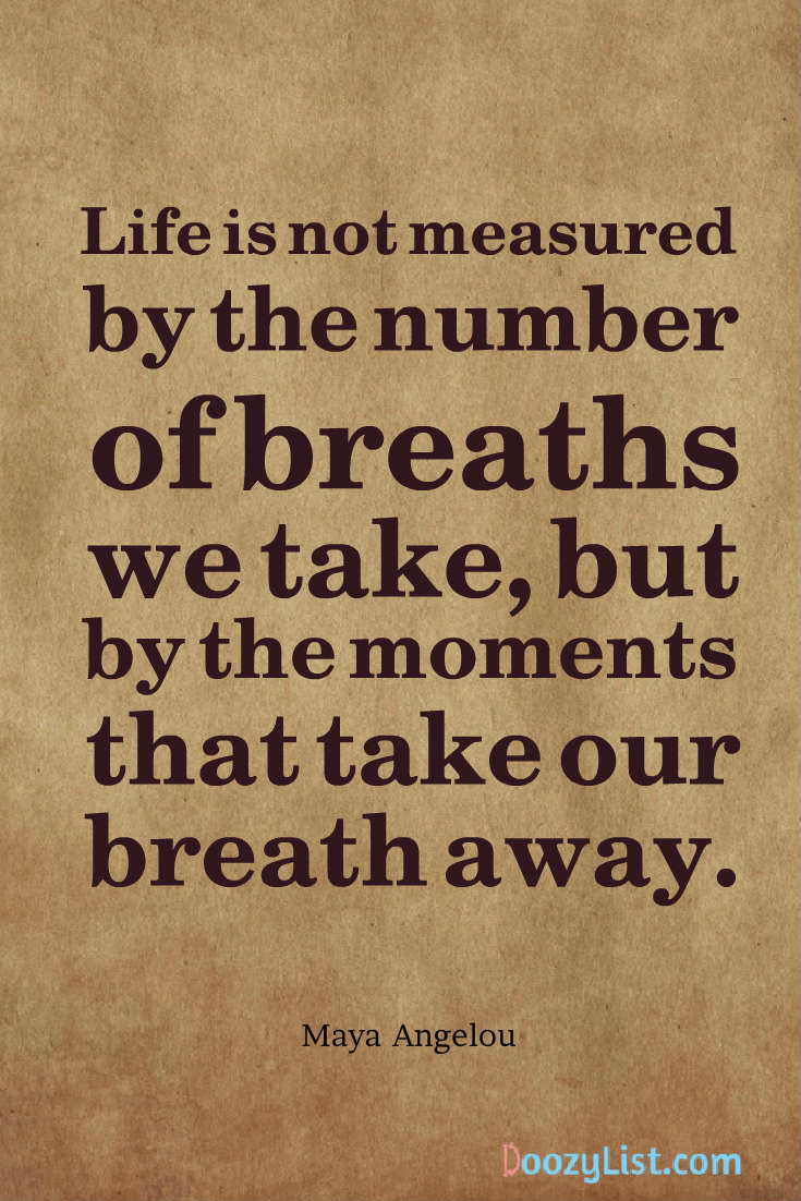 Life is not measured by the number of breaths we take, but by the moments that take our breath away. Maya Angelou
