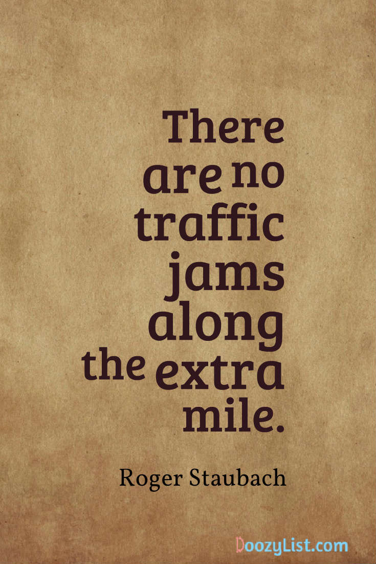 There are no traffic jams along the extra mile. Roger Staubach