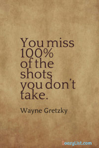 You miss 100% of the shots you don’t take. Wayne Gretzky