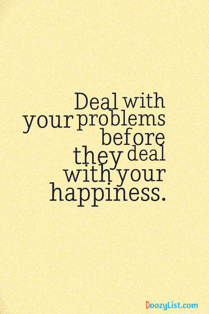 Deal with your problems before they deal with your happiness.