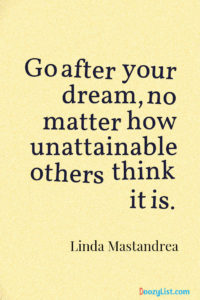 Go after your dream, no matter how unattainable others think it is. Linda Mastandrea