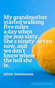 My grandmother started walking five miles a day when she was sixty. She's ninety-seven now, and we don't know where the hell she is. Ellen DeGeneres
