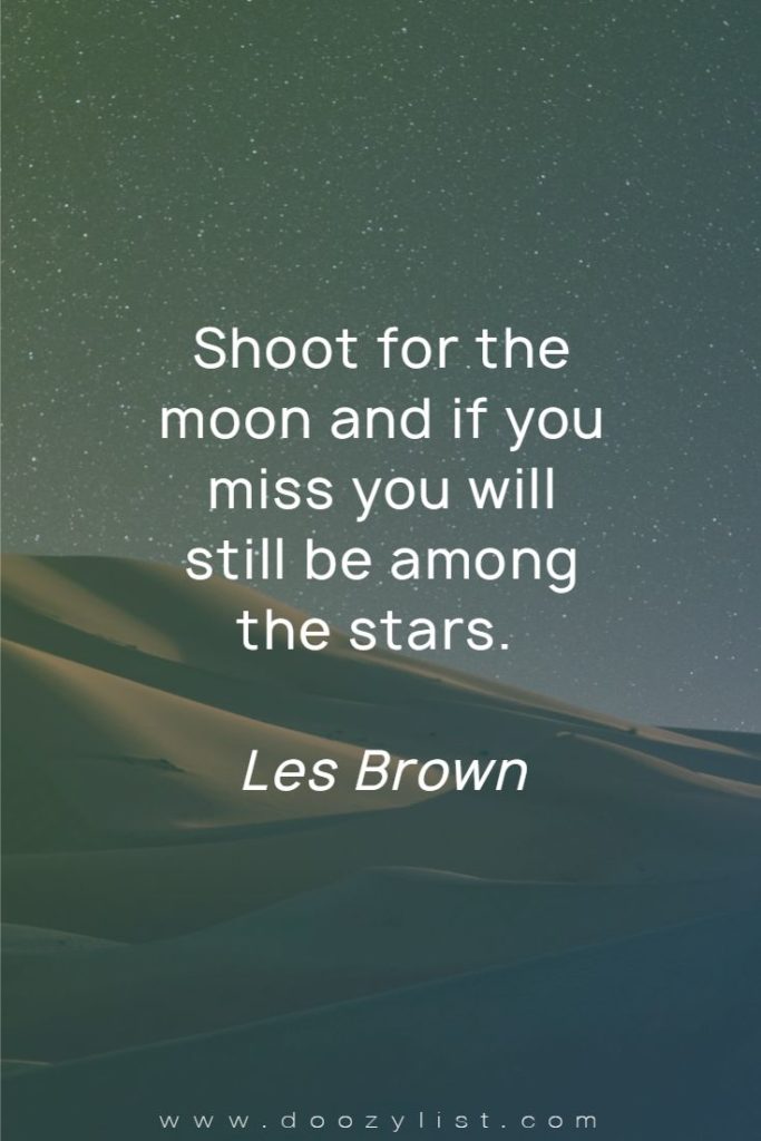 Shoot for the moon and if you miss you will still be among the stars. Les Brown
