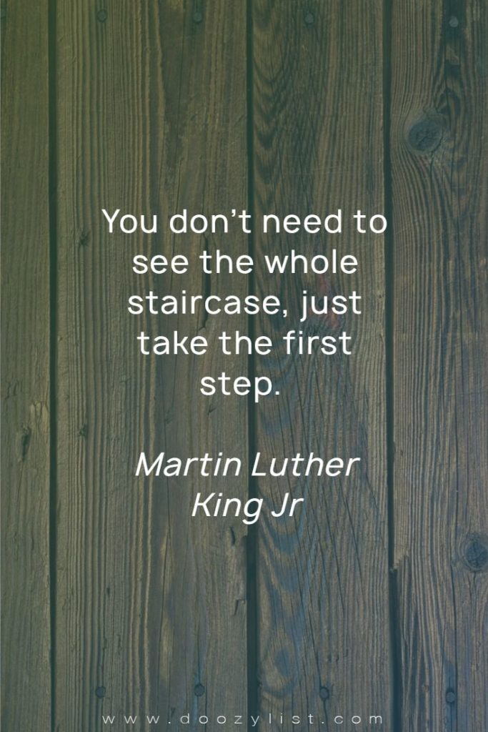 You don’t need to see the whole staircase, just take the first step. Martin Luther King Jr